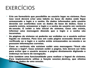 Crie um formulário que possibilite ao usuário logar no sistema. Para isso você deverá criar uma tabela na base de dados onde fique armazenado o login e a senha. Os dados informados pelo usuário deverão ser conferidos com os dados da base de dados. Caso o usuário exista, armazenar o login e a senha do usuário em variáveis de sessão. E exibir a tela inicial do sistema. Caso não exista, informar uma mensagem dizendo que o login e a senha são incorretos. As páginas do sistema só poderão ser exibidas se o usuário estiver logado no sistema. Para isso em cada página acessada deverá ser verificado se o login e a senha estão armazenados na sessão e se possuem informações corretas. Caso as variáveis não existam exibir uma mensagem: “Você não efetuou o login”. Caso existam exibir a página. Isto deverá ser feito para evitar que o usuário acesse a página diretamente digitando o endereço na barra de navegação. Crie também uma funcionalidade para realizar o logout do sistema. Para implementá-lo utilize a função session_destroy, que elimina todos os dados de uma sessão. 