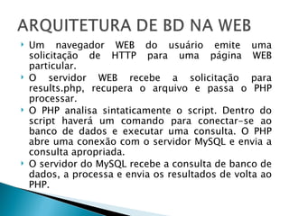 Um navegador WEB do usuário emite uma solicitação de HTTP para uma página WEB particular. O servidor WEB recebe a solicitação para results.php, recupera o arquivo e passa o PHP processar. O PHP analisa sintaticamente o script. Dentro do script haverá um comando para conectar-se ao banco de dados e executar uma consulta. O PHP abre uma conexão com o servidor MySQL e envia a consulta apropriada. O servidor do MySQL recebe a consulta de banco de dados, a processa e envia os resultados de volta ao PHP. 