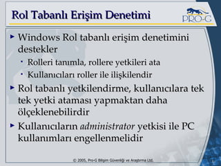 Rol Tabanlı Erişim Denetimi Windows Rol tabanlı erişim denetimini destekler Rolleri tanımla, rollere yetkileri ata Kullanıcıları roller ile ilişkilendir Rol tabanlı yetkilendirme, kullanıcılara tek tek yetki ataması yapmaktan daha ölçeklenebilirdir Kullanıcıların  administrator  yetkisi ile PC kullanımları engellenmelidir 