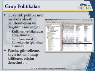 Grup Politikaları Güvenlik politikasının merkezi olarak belirlenmesini ve dağıtılmasını sağlar Kullanıcı ve bilgisayar gruplanması Gruplara kural kümelerinin (politika) atanması Parola, güncelleme, kayıt tutma, hesap kilitleme, erişim denetimi … 