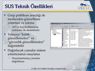 SUS Teknik Özellikleri Grup politikası aracılığı ile merkezden güncelleme yönetimi ve izleme AD’ye kaydedilmemiş sistemler de desteklenir Yalnızca “kritik güncellemeleri” ve “güvenlik güncellemeleri” dağıtılabilir Dağıtılacak yamalar sistem yöneticisince onaylanır Onaylanmamış yamalar dağıtılmaz 