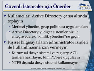 G üvenli İstemciler için Öneriler Kullanıcıları Active Directory çatısı altında toplayın Merkezi yönetim, grup politikası uygulamaları Active Directory’yi diğer sistemleriniz ile entegre ederek “kimlik yönetimi”ne geçin Kişisel bilgisayarların administrator izinleri ile kullanılmasına izin vermeyin Kurumsal dosya sistemi ve registry ACL tarifleri hazırlayın, tüm PC’lere uygulayın NTFS dışında dosya sistemi kullanmayın 