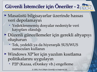 G üvenli İstemciler için Öneriler - 2 Masaüstü bilgisayarlar üzerinde hassas veri depolamayın Yedeklenmemiş dosyalar nedeniyle veri kayıpları olasılığı Düzenli güncellemeler için gerekli altyapıyı oluşturun Tek, yedekli ya da hiyerarşik SUS/WUS sunucuları kullanın Windows XP’ler için yazılım kısıtlama politikalarını uygulayın P2P (Kazaa, eDonkey vb.) engelleme 