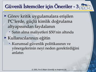 G üvenli İstemciler için Öneriler - 3 Görev kritik uygulamalara erişilen PC’lerde, güçlü kimlik doğrulama altyapısından faydalanın Satın alma maliyetleri $50’nin altında Kullanıcılarınızı eğitin Kurumsal güvenlik politikasının ve yönergelerinin neyi neden gerektirdiğini anlatın 