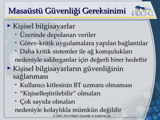 Masaüstü Güvenliği Gereksinimi Kişisel bilgisayarlar Üzerinde depolanan veriler Görev-kritik uygulamalara yapılan bağlantılar Daha kritik sistemler ile ağ komşulukları nedeniyle saldırganlar için değerli birer hedeftir Kişisel bilgisayarların güvenliğinin sağlanması Kullanıcı kitlesinin BT uzmanı olmaması “ Kişiselleştirilebilir” olmaları Çok sayıda olmaları nedeniyle kolaylıkla mümkün değildir 