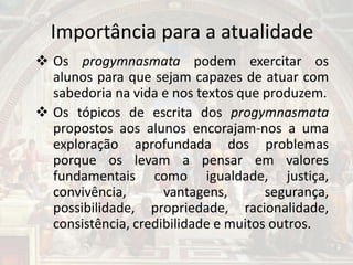 Importância para a atualidade
 Os progymnasmata podem exercitar os
alunos para que sejam capazes de atuar com
sabedoria na vida e nos textos que produzem.
 Os tópicos de escrita dos progymnasmata
propostos aos alunos encorajam-nos a uma
exploração aprofundada dos problemas
porque os levam a pensar em valores
fundamentais como igualdade, justiça,
convivência, vantagens, segurança,
possibilidade, propriedade, racionalidade,
consistência, credibilidade e muitos outros.
 