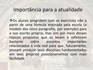 Importância para a atualidade
Os alunos progridem com os exercícios não a
partir de uma fórmula ensinada pela escola (o
modelo dos cinco parágrafos, por exemplo) para
a sua escrita própria, mas sim por meio desses
tópicos propostos que os levam a refletirem
bastante sobre assuntos importantes
relacionados à vida real para que, futuramente,
possam produzir seus discursos fundamentados
em seus próprios posicionamentos com mais
facilidade.
 