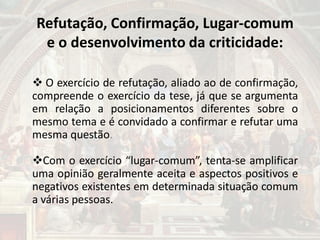 Refutação, Confirmação, Lugar-comum
e o desenvolvimento da criticidade:
 O exercício de refutação, aliado ao de confirmação,
compreende o exercício da tese, já que se argumenta
em relação a posicionamentos diferentes sobre o
mesmo tema e é convidado a confirmar e refutar uma
mesma questão.
Com o exercício “lugar-comum”, tenta-se amplificar
uma opinião geralmente aceita e aspectos positivos e
negativos existentes em determinada situação comum
a várias pessoas.
 