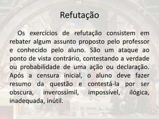 Refutação
Os exercícios de refutação consistem em
rebater algum assunto proposto pelo professor
e conhecido pelo aluno. São um ataque ao
ponto de vista contrário, contestando a verdade
ou probabilidade de uma ação ou declaração.
Após a censura inicial, o aluno deve fazer
resumo da questão e contestá-la por ser
obscura, inverossímil, impossível, ilógica,
inadequada, inútil.
 