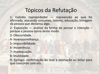Tópicos da Refutação
1- Exórdio repreendedor — repreensão ao que foi
afirmado, atacando costumes, talento, educação, linhagem
da pessoa que declarou algo.
2- Exposição — análise da forma de pensar e intenção –
porque a pessoa opina deste modo.
3- Obscuridade.
4- Inverossimilhança.
5- Impossibilidade.
6- Incoerência.
7- Inadequação.
8- Inutilidade
9- Epílogo- confirmação da tese e exortação ao leitor para
que concorde com ela.
 