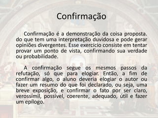 Confirmação
Confirmação é a demonstração da coisa proposta.
do que tem uma interpretação duvidosa e pode gerar
opiniões divergentes. Esse exercício consiste em tentar
provar um ponto de vista, confirmando sua verdade
ou probabilidade.
A confirmação segue os mesmos passos da
refutação, só que para elogiar. Então, a fim de
confirmar algo, o aluno deveria elogiar o autor ou
fazer um resumo do que foi declarado, ou seja, uma
breve exposição, e confirmar o fato por ser claro,
verossímil, possível, coerente, adequado, útil e fazer
um epílogo.
 