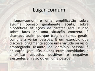 Lugar-comum
Lugar-comum é uma amplificação sobre
alguma opinião geralmente aceita, sobre
hipotéticas situações de caráter geral e não
sobre fatos de uma situação concreta. É
chamado assim porque trata de temas gerais,
comuns a várias pessoas. É um exercício que
discorre longamente sobre uma virtude ou vício,
empregando assunto de domínio pessoal à
aplicação geral. Os alunos eram convidados a
amplificar aspectos positivos e negativos
existentes em algo ou em uma pessoa.
 