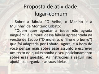 Proposta de atividade:
lugar-comum
Sobre a fábula "O Velho, o Menino e a
Mulinha" de Monteiro Lobato:
“Quem quer agradar a todos não agrada
ninguém” é a moral dessa fábula apresentada na
versão de Esopo ("O moleiro, o filho e o burro")
que foi adaptada por Lobato. Agora, é a hora de
você pensar mais sobre esse assunto e escrever
um texto no qual exponha o seu posicionamento
sobre essa questão. As instruções a seguir irão
ajudá-lo a organizar as suas ideias.
 