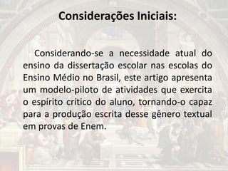 Considerações Iniciais:
Considerando-se a necessidade atual do
ensino da dissertação escolar nas escolas do
Ensino Médio no Brasil, este artigo apresenta
um modelo-piloto de atividades que exercita
o espírito crítico do aluno, tornando-o capaz
para a produção escrita desse gênero textual
em provas de Enem.
 