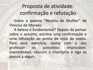 Proposta de atividade:
confirmação e refutação
Sobre o poema "Receita de Mulher" de
Vinícius de Moraes:
A beleza é fundamental? Depois de pensar
sobre o assunto, escreva uma confirmação e
uma refutação ao ponto de vista do poeta.
Para esse exercício, revise com o seu
professor os conceitos: improvável,
inacreditável, obscuro e impróprio e siga os
passos a seguir.
 