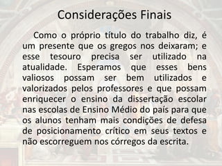 Considerações Finais
Como o próprio título do trabalho diz, é
um presente que os gregos nos deixaram; e
esse tesouro precisa ser utilizado na
atualidade. Esperamos que esses bens
valiosos possam ser bem utilizados e
valorizados pelos professores e que possam
enriquecer o ensino da dissertação escolar
nas escolas de Ensino Médio do país para que
os alunos tenham mais condições de defesa
de posicionamento crítico em seus textos e
não escorreguem nos córregos da escrita.
 