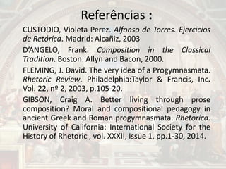 Referências :
CUSTODIO, Violeta Perez. Alfonso de Torres. Ejercicios
de Retórica. Madrid: Alcañiz, 2003
D’ANGELO, Frank. Composition in the Classical
Tradition. Boston: Allyn and Bacon, 2000.
FLEMING, J. David. The very idea of a Progymnasmata.
Rhetoric Review. Philadelphia:Taylor & Francis, Inc.
Vol. 22, nº 2, 2003, p.105-20.
GIBSON, Craig A. Better living through prose
composition? Moral and compositional pedagogy in
ancient Greek and Roman progymnasmata. Rhetorica.
University of California: International Society for the
History of Rhetoric , vol. XXXII, Issue 1, pp.1-30, 2014.
 