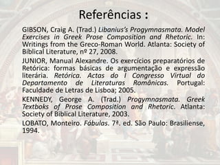 Referências :
GIBSON, Craig A. (Trad.) Libanius’s Progymnasmata. Model
Exercises in Greek Prose Composition and Rhetoric. In:
Writings from the Greco-Roman World. Atlanta: Society of
Biblical Literature, nº 27, 2008.
JUNIOR, Manual Alexandre. Os exercícios preparatórios de
Retórica: formas básicas de argumentação e expressão
literária. Retórica. Actas do I Congresso Virtual do
Departamento de Literaturas Românicas. Portugal:
Faculdade de Letras de Lisboa; 2005.
KENNEDY, George A. (Trad.) Progymnasmata. Greek
Textboks of Prose Composition and Rhetoric. Atlanta:
Society of Biblical Literature, 2003.
LOBATO, Monteiro. Fábulas. 7ª. ed. São Paulo: Brasiliense,
1994.
 