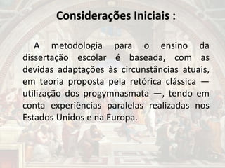 Considerações Iniciais :
A metodologia para o ensino da
dissertação escolar é baseada, com as
devidas adaptações às circunstâncias atuais,
em teoria proposta pela retórica clássica —
utilização dos progymnasmata —, tendo em
conta experiências paralelas realizadas nos
Estados Unidos e na Europa.
 