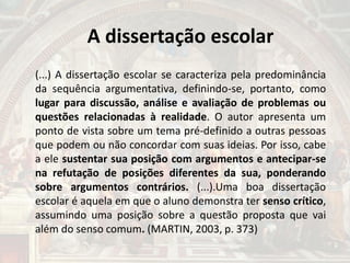 A dissertação escolar
(...) A dissertação escolar se caracteriza pela predominância
da sequência argumentativa, definindo-se, portanto, como
lugar para discussão, análise e avaliação de problemas ou
questões relacionadas à realidade. O autor apresenta um
ponto de vista sobre um tema pré-definido a outras pessoas
que podem ou não concordar com suas ideias. Por isso, cabe
a ele sustentar sua posição com argumentos e antecipar-se
na refutação de posições diferentes da sua, ponderando
sobre argumentos contrários. (...).Uma boa dissertação
escolar é aquela em que o aluno demonstra ter senso crítico,
assumindo uma posição sobre a questão proposta que vai
além do senso comum. (MARTIN, 2003, p. 373)
 