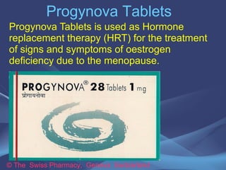 Progynova Tablets 
Progynova Tablets is used as Hormone 
replacement therapy (HRT) for the treatment 
of signs and symptoms of oestrogen 
deficiency due to the menopause. 
© The Swiss Pharmacy, Geneva Switzerland 
 