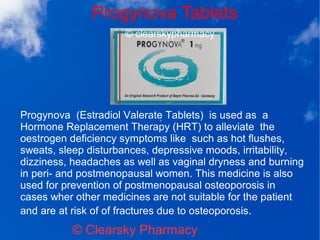 Progynova Tablets
© Clearsky Pharmacy
Progynova (Estradiol Valerate Tablets) is used as a
Hormone Replacement Therapy (HRT) to alleviate the
oestrogen deficiency symptoms like such as hot flushes,
sweats, sleep disturbances, depressive moods, irritability,
dizziness, headaches as well as vaginal dryness and burning
in peri- and postmenopausal women. This medicine is also
used for prevention of postmenopausal osteoporosis in
cases wher other medicines are not suitable for the patient
and are at risk of of fractures due to osteoporosis.
 