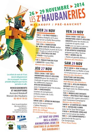 26 X 29 N O V E M B R E X 201 4 
M A L A K O F F / P R É # G A U C H E T 
MER 26 N OV 
10H X ! L A PAG E PE RDU E # 
Théâtre d’objets (2/5 ans) 
par la Cie La belle Rencontre 
Maison des Haubans 
14H$17 H X FABRI CATION 
DE MINI JEUX D E POC HE atelier 
parents/enfants (à partir de 8 ans) 
avec Peuple et Culture et Kenja 
15H X SPEC TACLE DE RUE 
! PE AC H # tout public 
Place Rosa Parks 
17H X PROJ E C TI ON DU FILM 
! ARRI ETT Y # avec P&C. 
Maison de s Haubans 
J E U 27 N OV 
9H30$11 H30 / 14H$16H X 
ANIM ATIONS J EUX ET AT ELIERS 
CRÉAT I F S pour les écoles en 
matinée et après-midi dans 
les di*érents espaces 
ATELIER DÉCOUVERTE 
avec Compostri pour les écoles 
10H X C ROQ’MINOTS 
(contes et comptines), 
enfants moins de 3 ans 
(sur inscription) 
Espace Lecture 
18H30$20H X APÉR O EN MU S IQUE 
avec le trio acoustique 
« Sabor Havana » 
Allée du seuil de Mauve 
(près du collège) 
En extérieur à Pré Gauchet 
VEN 28 N O V 
9H30$11H30 / 14H $ 16H X 
ANIMATIO NS JEU X E T ATE L I E R S 
CRÉATIFS pour les écoles en 
matinée et après-midi 
SLAM avec Les lapins à plumes 
18H30 XACC U EIL AUTOUR 
D’UN APÉRI TIF DI NATOI RE 
préparé par Miss Tartine 
19H X SOI R É E JE U TV 
« Petits et grands délires » 
Maison des Haubans 
SAM 2 9 NOV 
9H À 12H30 X VIDE TA MAL L E 
À JOUE TS avec La Malle à Case 
1€ l’emplacement avec une table 
Maison des Haubans 
S CULPTURE S U R BALLONS, 
ANIM AT IONS EN FAN T S 
Hall Maison des Haubans 
14H$15H X AT ELI ER PA R E NTS$ 
ENFANTS déco du goûter 
de l’ogre avec les Maternantes 
(sur inscription) 
15H X MAQUILLAGE ENFANTS 
15 H30 X S PEC TACLE TO U T PUBLIC 
« Si j’avais des supers pouvoirs » 
avec Caravane Compagnie 
Maison des Haubans 
16 H30 X L E GOÛ T ER D E L’OG RE 
17H X IN TERLUDE CLOW N 
avec la Cie Tout’ Berzingue 
17H30 X INTERLUDE J O NGLAGE 
avec la Cie Laisse tes balles 
18H X ! L ES LUN AN THROP ES # 
spectacle de feu par la 
Cie Sonjevéyés 
Place Rosa Parks 
Les enfants de moins de 10 ans 
doivent obligatoirement 
être accompagnés. Inscription 
préalable obligatoire pour tous les 
spectacles en salle. 
RENSEIGNEMENTS 
ET INSCRIPTIONS 
Accoord Malako* 
Maison des Haubans 
02 40 47 70 53 
... ET TOUT A U LON G 
DES 4 J OURS : 
ANIMATIONS JEUX EN 
CONTIN U À LA M AISON 
DES HAUB ANS ! 
Avec la participation 
des associations : 
Compostri, 
Les Maternantes, 
Les lapins à plumes 
