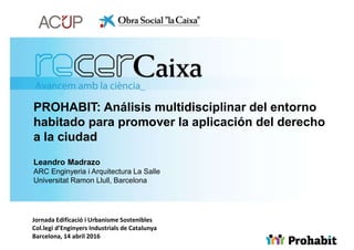 PROHABIT: Análisis multidisciplinar del entorno
habitado para promover la aplicación del derecho
a la ciudad
Leandro Madrazo
ARC Enginyeria i Arquitectura La Salle
Universitat Ramon Llull, Barcelona
Jornada Edificació i Urbanisme Sostenibles
Col.legi d’Enginyers Industrials de Catalunya
Barcelona, 14 abril 2016
 