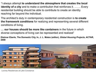 “I always attempt to understand the atmosphere that creates the local
identity of a city and to make a contribution that reinforces it. ……. Every
residential building should be able to contribute to create an identity
reaching far beyond the individual.
The architect’s duty in contemporary residential construction is to create
the framework conditions for realizing and representing several different
conditions of living.
… our houses should be more like containers in the future in which
diverse conceptions of living can be represented and realized”
Dietmar Eberle, The Domestic City, In, J. L. Mateo (editor), Global Housing Projects, ACTAR,
2008
Lochau Residences at Lake Constance
 
