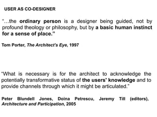 GLOBAL DWELLING
“…the ordinary person is a designer being guided, not by
profound theology or philosophy, but by a basic human instinct
for a sense of place.”
“What is necessary is for the architect to acknowledge the
potentially transformative status of the users' knowledge and to
provide channels through which it might be articulated.”
Peter Blundell Jones, Doina Petrescu, Jeremy Till (editors),
Architecture and Participation, 2005
Tom Porter, The Architect’s Eye, 1997
USER AS CO-DESIGNER
 