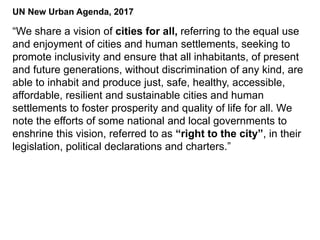 “We share a vision of cities for all, referring to the equal use
and enjoyment of cities and human settlements, seeking to
promote inclusivity and ensure that all inhabitants, of present
and future generations, without discrimination of any kind, are
able to inhabit and produce just, safe, healthy, accessible,
affordable, resilient and sustainable cities and human
settlements to foster prosperity and quality of life for all. We
note the efforts of some national and local governments to
enshrine this vision, referred to as “right to the city”, in their
legislation, political declarations and charters.”
UN New Urban Agenda, 2017
 