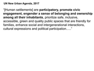“[Human settlements] are participatory, promote civic
engagement, engender a sense of belonging and ownership
among all their inhabitants, prioritize safe, inclusive,
accessible, green and quality public spaces that are friendly for
families, enhance social and intergenerational interactions,
cultural expressions and political participation…..”
UN New Urban Agenda, 2017
 