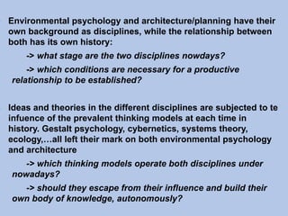 - Environmental psychology and architecture/planning have their
own background as disciplines, while the relationship between
both has its own history:
-> what stage are the two disciplines nowdays?
-> which conditions are necessary for a productive
relationship to be established?
- Ideas and theories in the different disciplines are subjected to te
infuence of the prevalent thinking models at each time in
history. Gestalt psychology, cybernetics, systems theory,
ecology,…all left their mark on both environmental psychology
and architecture
-> which thinking models operate both disciplines under
nowadays?
-> should they escape from their influence and build their
own body of knowledge, autonomously?
 