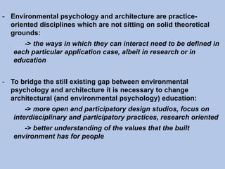 - Environmental psychology and architecture are practice-
oriented disciplines which are not sitting on solid theoretical
grounds:
-> the ways in which they can interact need to be defined in
each particular application case, albeit in research or in
education
- To bridge the still existing gap between environmental
psychology and architecture it is necessary to change
architectural (and environmental psychology) education:
-> more open and participatory design studios, focus on
interdisciplinary and participatory practices, research oriented
-> better understanding of the values that the built
environment has for people
 