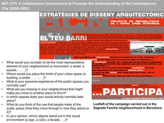 NET CITY: A Collaborative Environment to Promote the Understanding of the Contemporary
City (2000-2001)
• What would you consider to be the most representative
element of your neighborhood (a monument, a street, a
square. . .. . .)?
• Where would you place the limits of your urban space (a
building, a street. . .. . .. . .)?
• What is your personal experience of the public spaces you
normally use?
• What are you missing in your neighborhood that might
make you move to another place to find it?
• In which spaces does your social activity normally take
place?
• What do you think of the use that people make of the
public space (how they move through it, how they stand on
it)?
• In your opinion, which objects stand out in the visual
environment (a sign, a color, a facade. . ..)?
Leafleft of the campaign carried out in the
Sagrada Familia neighbourhood in Barcelona
 