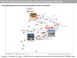 A map generated from the individual perceptions of the environment
FIXA-T’HI. A digital territory to promote environmental education (2005-2007)
Madrazo, L., Hernández, M., Agustí, J. (2008) FIXA-T’HI. A digital territory to promote environmental education, ED MEDIA, Viena.
 