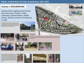 Analysis of the neighbourhood Trinitat
Nova, Barcelona. Students: Pablo
Llamazares, Gemma Navarro, Nadim
Osman, 2014/15, School of Architecture
La Salle
Activity 1: DOCUMENTING
UMVA- Unidad Móvil de Video Arquitectura, 2011-2017
 