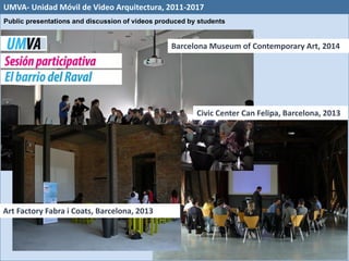 Barcelona Museum of Contemporary Art, 2014
Civic Center Can Felipa, Barcelona, 2013
Art Factory Fabra i Coats, Barcelona, 2013
UMVA- Unidad Móvil de Video Arquitectura, 2011-2017
Public presentations and discussion of videos produced by students
 