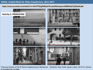 “Personal stories of the El Raval neighbouhood, Barcelona”. Students: Alex Guilà, Ignasi López, 2013/14, School
of Architecture La Salle
Activity 3: PRODUCING
UMVA- Unidad Móvil de Video Arquitectura, 2011-2017
https://www.youtube.com/watch?v=-RoTF3fhgP8&list=PLzaIcR6ubsylrurZ4MAHzZ7ySb2o8Ja6r
 