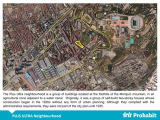 PLUS ULTRA Neighbourhood
The Plus Ultra neighbourhood is a group of buildings located at the foothills of the Montjuïc mountain, in an
agricultural zone adjacent to a water canal. Originally, it was a group of self-build two-storey houses whose
construction began in the 1920s without any form of urban planning. Although they complied with the
administrative requirements, they were not part of the city plan until 1935.
 