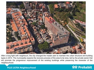 PLUS ULTRA Neighbourhood
After a long fight with neighbours, the city changed the master plan to maintain the urban structure and building
types in 2014. The municipality expects the recovery process of the area to be slow, led by the private sector that
will promote the progressive improvement of the existing buildings while preserving the character of the
neighbourhood.
 