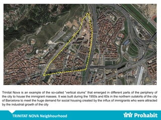 TRINITAT NOVA Neigbhourhood
Trinitat Nova is an example of the so-called “vertical slums” that emerged in different parts of the periphery of
the city to house the immigrant masses. It was built during the 1950s and 60s in the northern outskirts of the city
of Barcelona to meet the huge demand for social housing created by the influx of immigrants who were attracted
by the industrial growth of the city
 