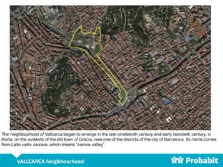 VALLCARCA Neigbhourhood
The neighbourhood of Vallcarca began to emerge in the late nineteenth century and early twentieth century, in
Horta, on the outskirts of the old town of Gràcia, now one of the districts of the city of Barcelona. Its name comes
from Latin vallis carcara, which means “narrow valley”.
 