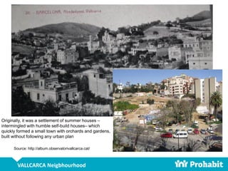 VALLCARCA Neigbhourhood
Source: http://album.observatorivallcarca.cat/
Originally, it was a settlement of summer houses –
intermingled with humble self-build houses– which
quickly formed a small town with orchards and gardens,
built without following any urban plan
 