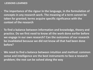 - The importance of the rigour in the language, in the formulation of
concepts in any research work. The meaning of a term cannot be
taken for granted; terms acquire specific signficance with the
context of the research
- To find a balance between information and knowledge, theory and
practice. Do we first need to know all the work done earlier before
we engage in our own research? Can the outcomes of our research
be invalidated because we did not know all that had been done
before?
- We need to find a balance between intuition and method: common
sense and intelligence are the best instruments to face a research
problem; the rest can be solved along the way
LESSONS LEARNED
 