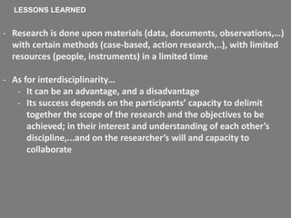 - Research is done upon materials (data, documents, observations,…)
with certain methods (case-based, action research,..), with limited
resources (people, instruments) in a limited time
- As for interdisciplinarity…
- It can be an advantage, and a disadvantage
- Its success depends on the participants’ capacity to delimit
together the scope of the research and the objectives to be
achieved; in their interest and understanding of each other’s
discipline,...and on the researcher’s will and capacity to
collaborate
LESSONS LEARNED
 