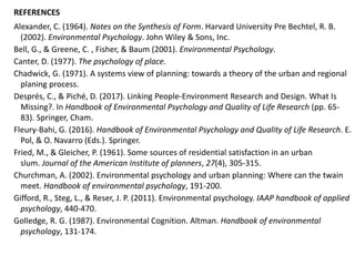 Alexander, C. (1964). Notes on the Synthesis of Form. Harvard University Pre Bechtel, R. B.
(2002). Environmental Psychology. John Wiley & Sons, Inc.
Bell, G., & Greene, C. , Fisher, & Baum (2001). Environmental Psychology.
Canter, D. (1977). The psychology of place.
Chadwick, G. (1971). A systems view of planning: towards a theory of the urban and regional
planing process.
Després, C., & Piché, D. (2017). Linking People-Environment Research and Design. What Is
Missing?. In Handbook of Environmental Psychology and Quality of Life Research (pp. 65-
83). Springer, Cham.
Fleury-Bahi, G. (2016). Handbook of Environmental Psychology and Quality of Life Research. E.
Pol, & O. Navarro (Eds.). Springer.
Fried, M., & Gleicher, P. (1961). Some sources of residential satisfaction in an urban
slum. Journal of the American Institute of planners, 27(4), 305-315.
Churchman, A. (2002). Environmental psychology and urban planning: Where can the twain
meet. Handbook of environmental psychology, 191-200.
Gifford, R., Steg, L., & Reser, J. P. (2011). Environmental psychology. IAAP handbook of applied
psychology, 440-470.
Golledge, R. G. (1987). Environmental Cognition. Altman. Handbook of environmental
psychology, 131-174.
REFERENCES
 