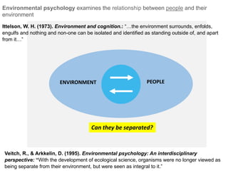 ENVIRONMENT
Veitch, R., & Arkkelin, D. (1995). Environmental psychology: An interdisciplinary
perspective: “With the development of ecological science, organisms were no longer viewed as
being separate from their environment, but were seen as integral to it.”
Can they be separated?
PEOPLEENVIRONMENT
Ittelson, W. H. (1973). Environment and cognition.: “…the environment surrounds, enfolds,
engulfs and nothing and non-one can be isolated and identified as standing outside of, and apart
from it…”
Environmental psychology examines the relationship between people and their
environment
 