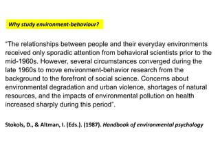 “The relationships between people and their everyday environments
received only sporadic attention from behavioral scientists prior to the
mid-1960s. However, several circumstances converged during the
late 1960s to move environment-behavior research from the
background to the forefront of social science. Concerns about
environmental degradation and urban violence, shortages of natural
resources, and the impacts of environmental pollution on health
increased sharply during this period”.
Stokols, D., & Altman, I. (Eds.). (1987). Handbook of environmental psychology
Why study environment-behaviour?
 