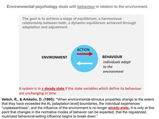 PEOPLEENVIRONMENT
Environmental psychology deals with behaviour in relation to the environment.
BEHAVIOURENVIRONMENT
The goal is to achieve a stage of equilibrium, a harmonious
relationship between both; a dynamic equilibrium achieved through
adaptation and adjustment.
individuals adapt
to the
environment
ACTION
Veitch, R., & Arkkelin, D. (1995): “When environmental-stimulus properties change to the extent
that they have exceeded the AL [adaptation level] boundaries, the individual experiences
“unpleasantness”, and the influence of the environment is no longer steady-state. It is only at this
point that changes in the normative modes of behavior can be expected, that the regularized,
routinized behavioral-setting influence begins to break down.”
A system is in a steady state if the state variables which define its behaviour
are unchanging in time
 